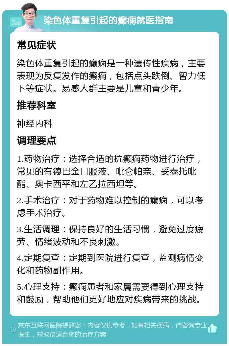 染色体重复引起的癫痫就医指南 常见症状 染色体重复引起的癫痫是一种遗传性疾病，主要表现为反复发作的癫痫，包括点头跌倒、智力低下等症状。易感人群主要是儿童和青少年。 推荐科室 神经内科 调理要点 1.药物治疗：选择合适的抗癫痫药物进行治疗，常见的有德巴金口服液、吡仑帕奈、妥泰托吡酯、奥卡西平和左乙拉西坦等。 2.手术治疗：对于药物难以控制的癫痫，可以考虑手术治疗。 3.生活调理：保持良好的生活习惯，避免过度疲劳、情绪波动和不良刺激。 4.定期复查：定期到医院进行复查，监测病情变化和药物副作用。 5.心理支持：癫痫患者和家属需要得到心理支持和鼓励，帮助他们更好地应对疾病带来的挑战。