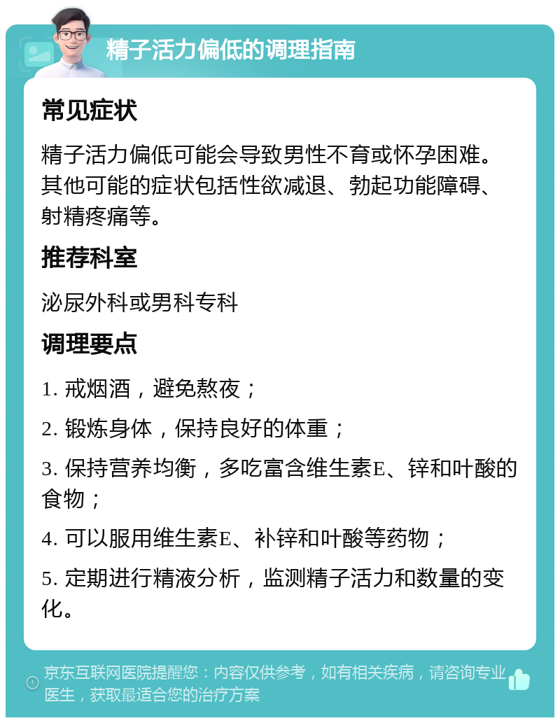 精子活力偏低的调理指南 常见症状 精子活力偏低可能会导致男性不育或怀孕困难。其他可能的症状包括性欲减退、勃起功能障碍、射精疼痛等。 推荐科室 泌尿外科或男科专科 调理要点 1. 戒烟酒，避免熬夜； 2. 锻炼身体，保持良好的体重； 3. 保持营养均衡，多吃富含维生素E、锌和叶酸的食物； 4. 可以服用维生素E、补锌和叶酸等药物； 5. 定期进行精液分析，监测精子活力和数量的变化。