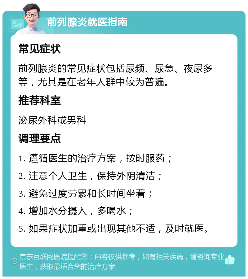 前列腺炎就医指南 常见症状 前列腺炎的常见症状包括尿频、尿急、夜尿多等，尤其是在老年人群中较为普遍。 推荐科室 泌尿外科或男科 调理要点 1. 遵循医生的治疗方案，按时服药； 2. 注意个人卫生，保持外阴清洁； 3. 避免过度劳累和长时间坐着； 4. 增加水分摄入，多喝水； 5. 如果症状加重或出现其他不适，及时就医。