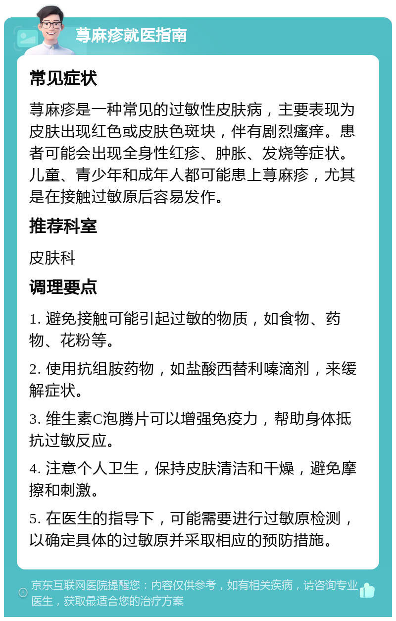 荨麻疹就医指南 常见症状 荨麻疹是一种常见的过敏性皮肤病，主要表现为皮肤出现红色或皮肤色斑块，伴有剧烈瘙痒。患者可能会出现全身性红疹、肿胀、发烧等症状。儿童、青少年和成年人都可能患上荨麻疹，尤其是在接触过敏原后容易发作。 推荐科室 皮肤科 调理要点 1. 避免接触可能引起过敏的物质，如食物、药物、花粉等。 2. 使用抗组胺药物，如盐酸西替利嗪滴剂，来缓解症状。 3. 维生素C泡腾片可以增强免疫力，帮助身体抵抗过敏反应。 4. 注意个人卫生，保持皮肤清洁和干燥，避免摩擦和刺激。 5. 在医生的指导下，可能需要进行过敏原检测，以确定具体的过敏原并采取相应的预防措施。