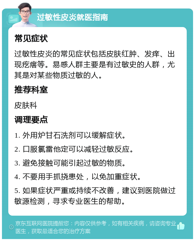 过敏性皮炎就医指南 常见症状 过敏性皮炎的常见症状包括皮肤红肿、发痒、出现疙瘩等。易感人群主要是有过敏史的人群，尤其是对某些物质过敏的人。 推荐科室 皮肤科 调理要点 1. 外用炉甘石洗剂可以缓解症状。 2. 口服氯雷他定可以减轻过敏反应。 3. 避免接触可能引起过敏的物质。 4. 不要用手抓挠患处，以免加重症状。 5. 如果症状严重或持续不改善，建议到医院做过敏源检测，寻求专业医生的帮助。