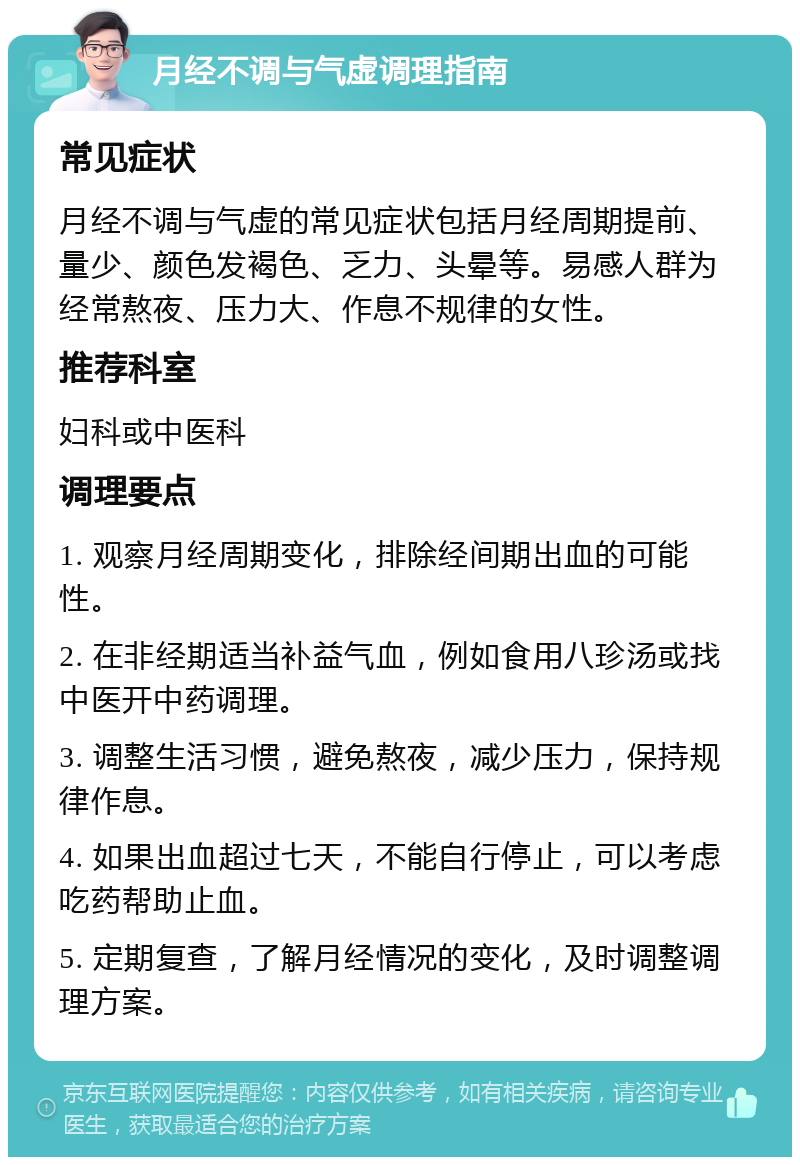 月经不调与气虚调理指南 常见症状 月经不调与气虚的常见症状包括月经周期提前、量少、颜色发褐色、乏力、头晕等。易感人群为经常熬夜、压力大、作息不规律的女性。 推荐科室 妇科或中医科 调理要点 1. 观察月经周期变化，排除经间期出血的可能性。 2. 在非经期适当补益气血，例如食用八珍汤或找中医开中药调理。 3. 调整生活习惯，避免熬夜，减少压力，保持规律作息。 4. 如果出血超过七天，不能自行停止，可以考虑吃药帮助止血。 5. 定期复查，了解月经情况的变化，及时调整调理方案。