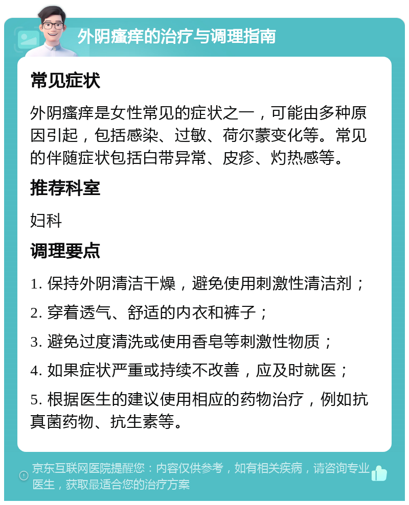 外阴瘙痒的治疗与调理指南 常见症状 外阴瘙痒是女性常见的症状之一，可能由多种原因引起，包括感染、过敏、荷尔蒙变化等。常见的伴随症状包括白带异常、皮疹、灼热感等。 推荐科室 妇科 调理要点 1. 保持外阴清洁干燥，避免使用刺激性清洁剂； 2. 穿着透气、舒适的内衣和裤子； 3. 避免过度清洗或使用香皂等刺激性物质； 4. 如果症状严重或持续不改善，应及时就医； 5. 根据医生的建议使用相应的药物治疗，例如抗真菌药物、抗生素等。