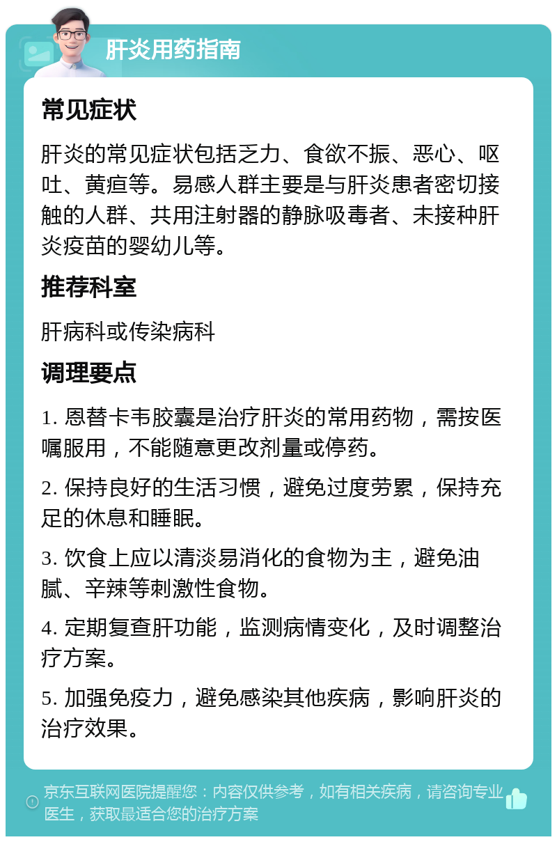 肝炎用药指南 常见症状 肝炎的常见症状包括乏力、食欲不振、恶心、呕吐、黄疸等。易感人群主要是与肝炎患者密切接触的人群、共用注射器的静脉吸毒者、未接种肝炎疫苗的婴幼儿等。 推荐科室 肝病科或传染病科 调理要点 1. 恩替卡韦胶囊是治疗肝炎的常用药物，需按医嘱服用，不能随意更改剂量或停药。 2. 保持良好的生活习惯，避免过度劳累，保持充足的休息和睡眠。 3. 饮食上应以清淡易消化的食物为主，避免油腻、辛辣等刺激性食物。 4. 定期复查肝功能，监测病情变化，及时调整治疗方案。 5. 加强免疫力，避免感染其他疾病，影响肝炎的治疗效果。