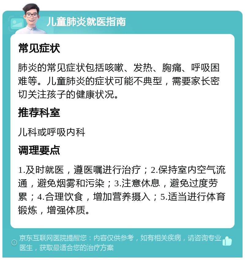 儿童肺炎就医指南 常见症状 肺炎的常见症状包括咳嗽、发热、胸痛、呼吸困难等。儿童肺炎的症状可能不典型，需要家长密切关注孩子的健康状况。 推荐科室 儿科或呼吸内科 调理要点 1.及时就医，遵医嘱进行治疗；2.保持室内空气流通，避免烟雾和污染；3.注意休息，避免过度劳累；4.合理饮食，增加营养摄入；5.适当进行体育锻炼，增强体质。