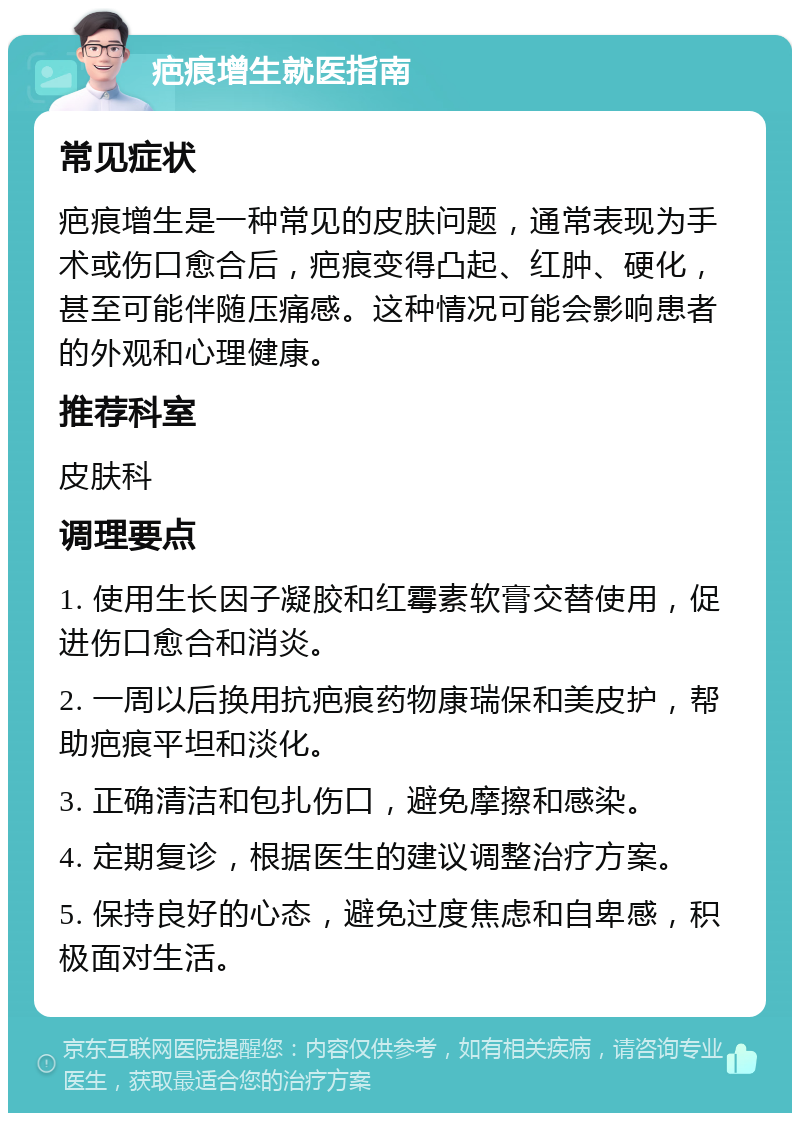 疤痕增生就医指南 常见症状 疤痕增生是一种常见的皮肤问题，通常表现为手术或伤口愈合后，疤痕变得凸起、红肿、硬化，甚至可能伴随压痛感。这种情况可能会影响患者的外观和心理健康。 推荐科室 皮肤科 调理要点 1. 使用生长因子凝胶和红霉素软膏交替使用，促进伤口愈合和消炎。 2. 一周以后换用抗疤痕药物康瑞保和美皮护，帮助疤痕平坦和淡化。 3. 正确清洁和包扎伤口，避免摩擦和感染。 4. 定期复诊，根据医生的建议调整治疗方案。 5. 保持良好的心态，避免过度焦虑和自卑感，积极面对生活。