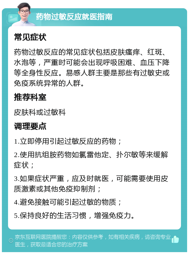 药物过敏反应就医指南 常见症状 药物过敏反应的常见症状包括皮肤瘙痒、红斑、水泡等，严重时可能会出现呼吸困难、血压下降等全身性反应。易感人群主要是那些有过敏史或免疫系统异常的人群。 推荐科室 皮肤科或过敏科 调理要点 1.立即停用引起过敏反应的药物； 2.使用抗组胺药物如氯雷他定、扑尔敏等来缓解症状； 3.如果症状严重，应及时就医，可能需要使用皮质激素或其他免疫抑制剂； 4.避免接触可能引起过敏的物质； 5.保持良好的生活习惯，增强免疫力。