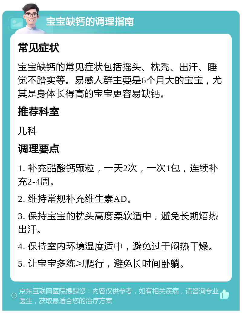 宝宝缺钙的调理指南 常见症状 宝宝缺钙的常见症状包括摇头、枕秃、出汗、睡觉不踏实等。易感人群主要是6个月大的宝宝，尤其是身体长得高的宝宝更容易缺钙。 推荐科室 儿科 调理要点 1. 补充醋酸钙颗粒，一天2次，一次1包，连续补充2-4周。 2. 维持常规补充维生素AD。 3. 保持宝宝的枕头高度柔软适中，避免长期焐热出汗。 4. 保持室内环境温度适中，避免过于闷热干燥。 5. 让宝宝多练习爬行，避免长时间卧躺。