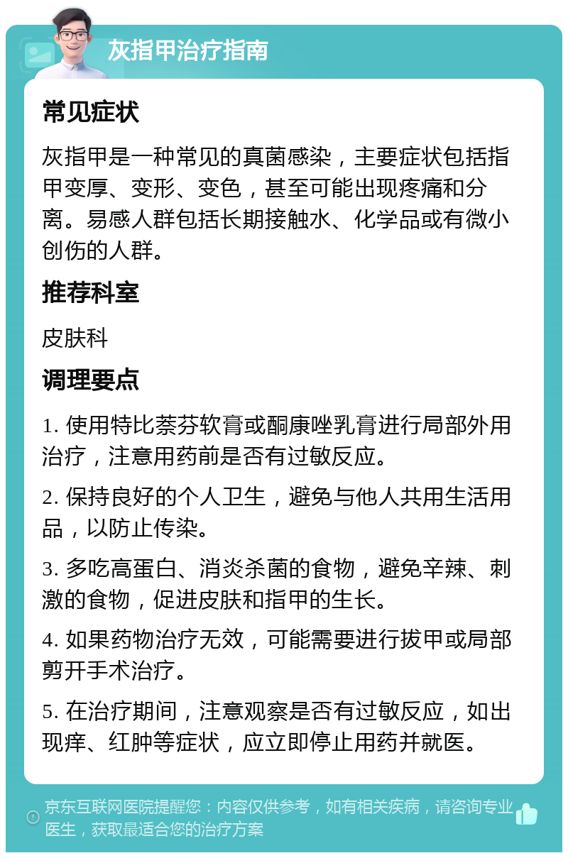 灰指甲治疗指南 常见症状 灰指甲是一种常见的真菌感染，主要症状包括指甲变厚、变形、变色，甚至可能出现疼痛和分离。易感人群包括长期接触水、化学品或有微小创伤的人群。 推荐科室 皮肤科 调理要点 1. 使用特比萘芬软膏或酮康唑乳膏进行局部外用治疗，注意用药前是否有过敏反应。 2. 保持良好的个人卫生，避免与他人共用生活用品，以防止传染。 3. 多吃高蛋白、消炎杀菌的食物，避免辛辣、刺激的食物，促进皮肤和指甲的生长。 4. 如果药物治疗无效，可能需要进行拔甲或局部剪开手术治疗。 5. 在治疗期间，注意观察是否有过敏反应，如出现痒、红肿等症状，应立即停止用药并就医。