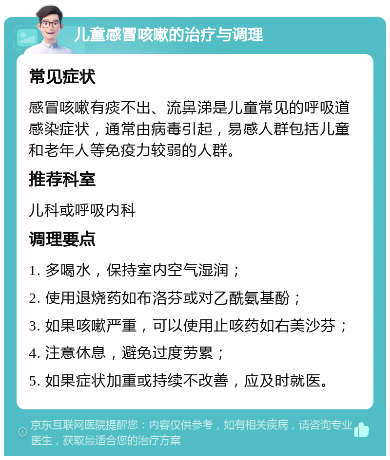 儿童感冒咳嗽的治疗与调理 常见症状 感冒咳嗽有痰不出、流鼻涕是儿童常见的呼吸道感染症状，通常由病毒引起，易感人群包括儿童和老年人等免疫力较弱的人群。 推荐科室 儿科或呼吸内科 调理要点 1. 多喝水，保持室内空气湿润； 2. 使用退烧药如布洛芬或对乙酰氨基酚； 3. 如果咳嗽严重，可以使用止咳药如右美沙芬； 4. 注意休息，避免过度劳累； 5. 如果症状加重或持续不改善，应及时就医。