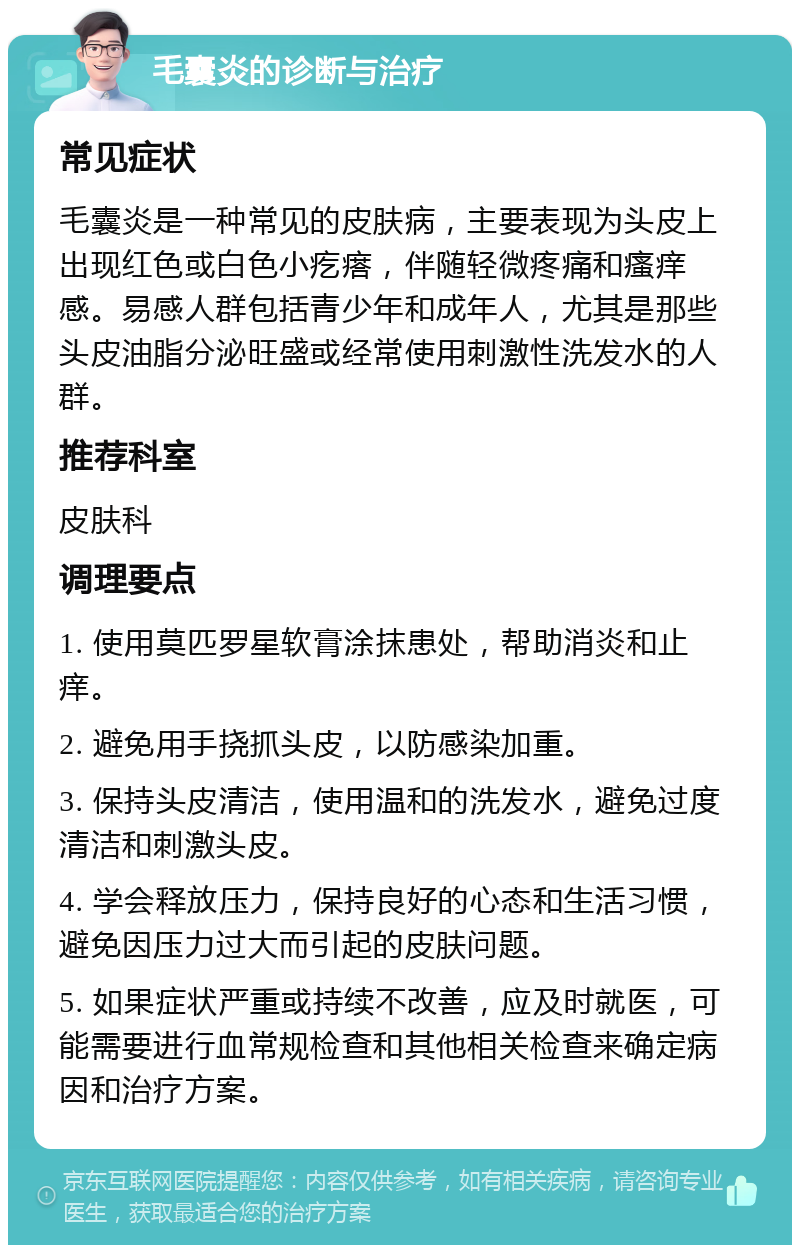 毛囊炎的诊断与治疗 常见症状 毛囊炎是一种常见的皮肤病，主要表现为头皮上出现红色或白色小疙瘩，伴随轻微疼痛和瘙痒感。易感人群包括青少年和成年人，尤其是那些头皮油脂分泌旺盛或经常使用刺激性洗发水的人群。 推荐科室 皮肤科 调理要点 1. 使用莫匹罗星软膏涂抹患处，帮助消炎和止痒。 2. 避免用手挠抓头皮，以防感染加重。 3. 保持头皮清洁，使用温和的洗发水，避免过度清洁和刺激头皮。 4. 学会释放压力，保持良好的心态和生活习惯，避免因压力过大而引起的皮肤问题。 5. 如果症状严重或持续不改善，应及时就医，可能需要进行血常规检查和其他相关检查来确定病因和治疗方案。