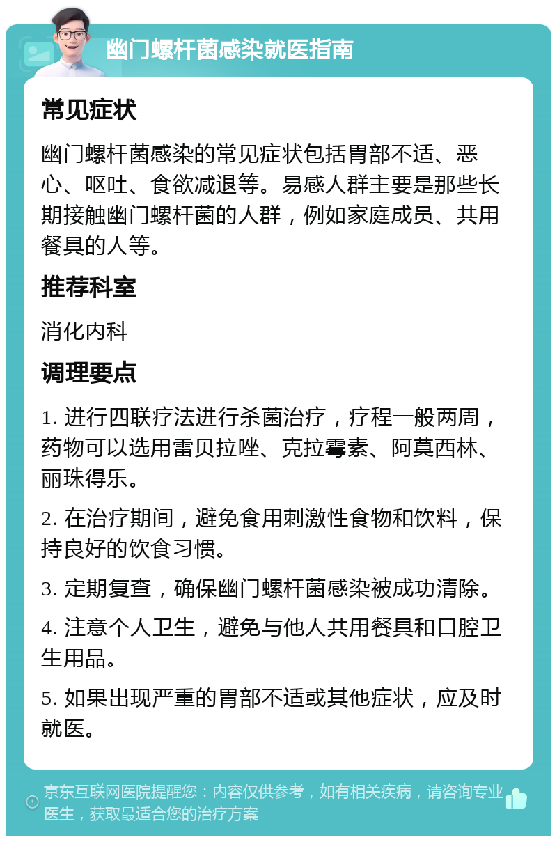 幽门螺杆菌感染就医指南 常见症状 幽门螺杆菌感染的常见症状包括胃部不适、恶心、呕吐、食欲减退等。易感人群主要是那些长期接触幽门螺杆菌的人群，例如家庭成员、共用餐具的人等。 推荐科室 消化内科 调理要点 1. 进行四联疗法进行杀菌治疗，疗程一般两周，药物可以选用雷贝拉唑、克拉霉素、阿莫西林、丽珠得乐。 2. 在治疗期间，避免食用刺激性食物和饮料，保持良好的饮食习惯。 3. 定期复查，确保幽门螺杆菌感染被成功清除。 4. 注意个人卫生，避免与他人共用餐具和口腔卫生用品。 5. 如果出现严重的胃部不适或其他症状，应及时就医。