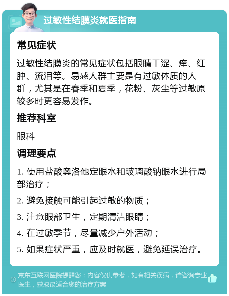 过敏性结膜炎就医指南 常见症状 过敏性结膜炎的常见症状包括眼睛干涩、痒、红肿、流泪等。易感人群主要是有过敏体质的人群，尤其是在春季和夏季，花粉、灰尘等过敏原较多时更容易发作。 推荐科室 眼科 调理要点 1. 使用盐酸奥洛他定眼水和玻璃酸钠眼水进行局部治疗； 2. 避免接触可能引起过敏的物质； 3. 注意眼部卫生，定期清洁眼睛； 4. 在过敏季节，尽量减少户外活动； 5. 如果症状严重，应及时就医，避免延误治疗。