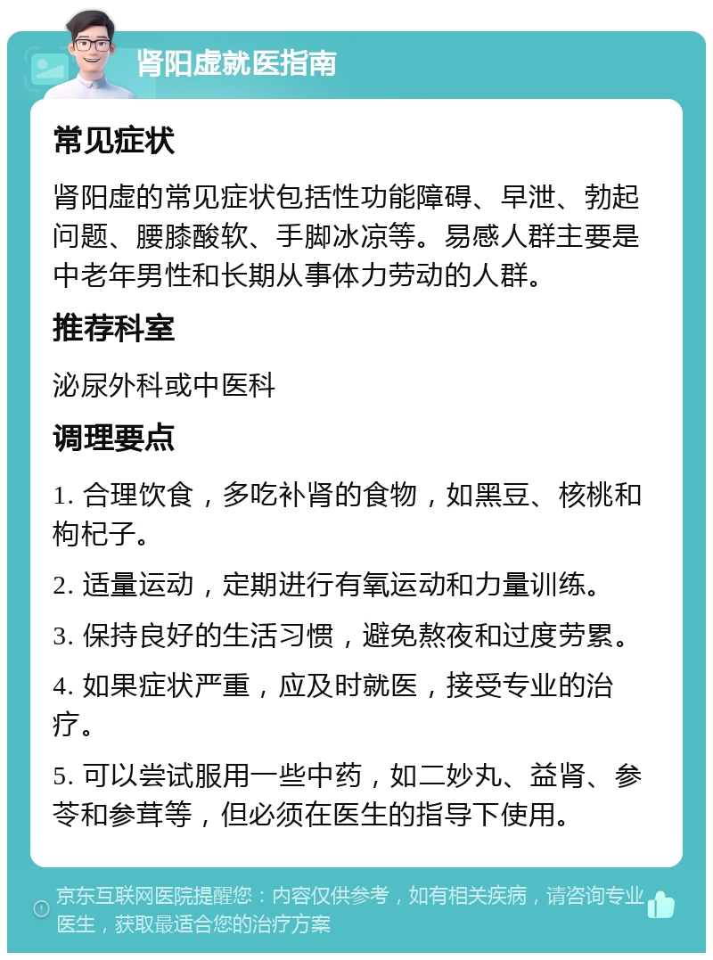 肾阳虚就医指南 常见症状 肾阳虚的常见症状包括性功能障碍、早泄、勃起问题、腰膝酸软、手脚冰凉等。易感人群主要是中老年男性和长期从事体力劳动的人群。 推荐科室 泌尿外科或中医科 调理要点 1. 合理饮食，多吃补肾的食物，如黑豆、核桃和枸杞子。 2. 适量运动，定期进行有氧运动和力量训练。 3. 保持良好的生活习惯，避免熬夜和过度劳累。 4. 如果症状严重，应及时就医，接受专业的治疗。 5. 可以尝试服用一些中药，如二妙丸、益肾、参苓和参茸等，但必须在医生的指导下使用。