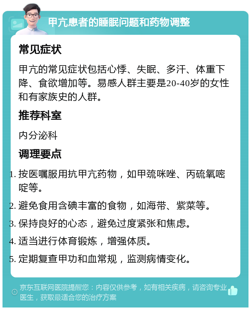 甲亢患者的睡眠问题和药物调整 常见症状 甲亢的常见症状包括心悸、失眠、多汗、体重下降、食欲增加等。易感人群主要是20-40岁的女性和有家族史的人群。 推荐科室 内分泌科 调理要点 按医嘱服用抗甲亢药物，如甲巯咪唑、丙硫氧嘧啶等。 避免食用含碘丰富的食物，如海带、紫菜等。 保持良好的心态，避免过度紧张和焦虑。 适当进行体育锻炼，增强体质。 定期复查甲功和血常规，监测病情变化。