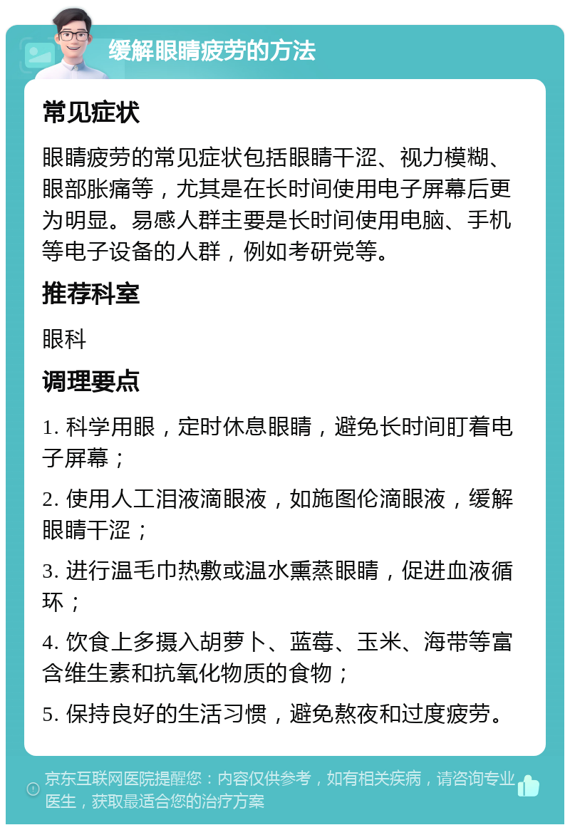 缓解眼睛疲劳的方法 常见症状 眼睛疲劳的常见症状包括眼睛干涩、视力模糊、眼部胀痛等，尤其是在长时间使用电子屏幕后更为明显。易感人群主要是长时间使用电脑、手机等电子设备的人群，例如考研党等。 推荐科室 眼科 调理要点 1. 科学用眼，定时休息眼睛，避免长时间盯着电子屏幕； 2. 使用人工泪液滴眼液，如施图伦滴眼液，缓解眼睛干涩； 3. 进行温毛巾热敷或温水熏蒸眼睛，促进血液循环； 4. 饮食上多摄入胡萝卜、蓝莓、玉米、海带等富含维生素和抗氧化物质的食物； 5. 保持良好的生活习惯，避免熬夜和过度疲劳。