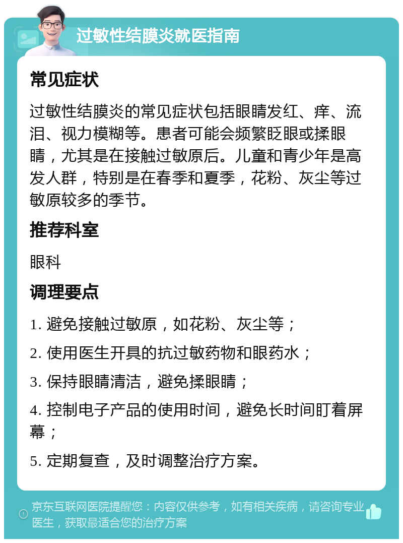 过敏性结膜炎就医指南 常见症状 过敏性结膜炎的常见症状包括眼睛发红、痒、流泪、视力模糊等。患者可能会频繁眨眼或揉眼睛，尤其是在接触过敏原后。儿童和青少年是高发人群，特别是在春季和夏季，花粉、灰尘等过敏原较多的季节。 推荐科室 眼科 调理要点 1. 避免接触过敏原，如花粉、灰尘等； 2. 使用医生开具的抗过敏药物和眼药水； 3. 保持眼睛清洁，避免揉眼睛； 4. 控制电子产品的使用时间，避免长时间盯着屏幕； 5. 定期复查，及时调整治疗方案。