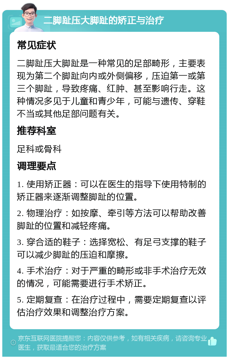 二脚趾压大脚趾的矫正与治疗 常见症状 二脚趾压大脚趾是一种常见的足部畸形，主要表现为第二个脚趾向内或外侧偏移，压迫第一或第三个脚趾，导致疼痛、红肿、甚至影响行走。这种情况多见于儿童和青少年，可能与遗传、穿鞋不当或其他足部问题有关。 推荐科室 足科或骨科 调理要点 1. 使用矫正器：可以在医生的指导下使用特制的矫正器来逐渐调整脚趾的位置。 2. 物理治疗：如按摩、牵引等方法可以帮助改善脚趾的位置和减轻疼痛。 3. 穿合适的鞋子：选择宽松、有足弓支撑的鞋子可以减少脚趾的压迫和摩擦。 4. 手术治疗：对于严重的畸形或非手术治疗无效的情况，可能需要进行手术矫正。 5. 定期复查：在治疗过程中，需要定期复查以评估治疗效果和调整治疗方案。