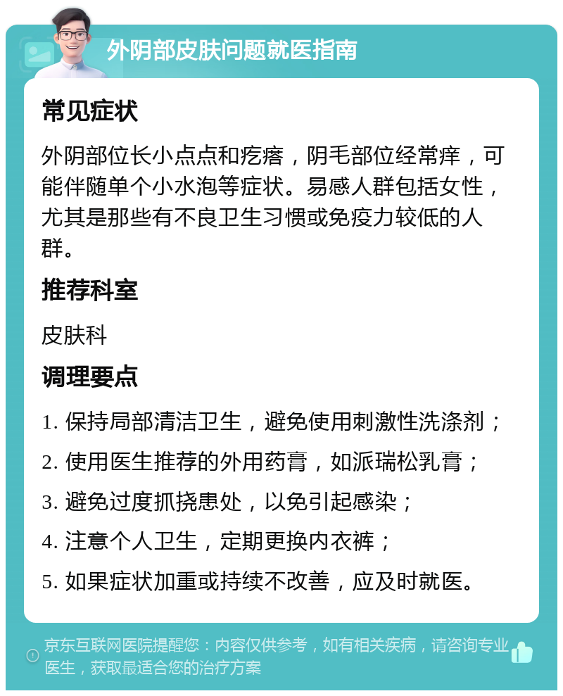 外阴部皮肤问题就医指南 常见症状 外阴部位长小点点和疙瘩，阴毛部位经常痒，可能伴随单个小水泡等症状。易感人群包括女性，尤其是那些有不良卫生习惯或免疫力较低的人群。 推荐科室 皮肤科 调理要点 1. 保持局部清洁卫生，避免使用刺激性洗涤剂； 2. 使用医生推荐的外用药膏，如派瑞松乳膏； 3. 避免过度抓挠患处，以免引起感染； 4. 注意个人卫生，定期更换内衣裤； 5. 如果症状加重或持续不改善，应及时就医。