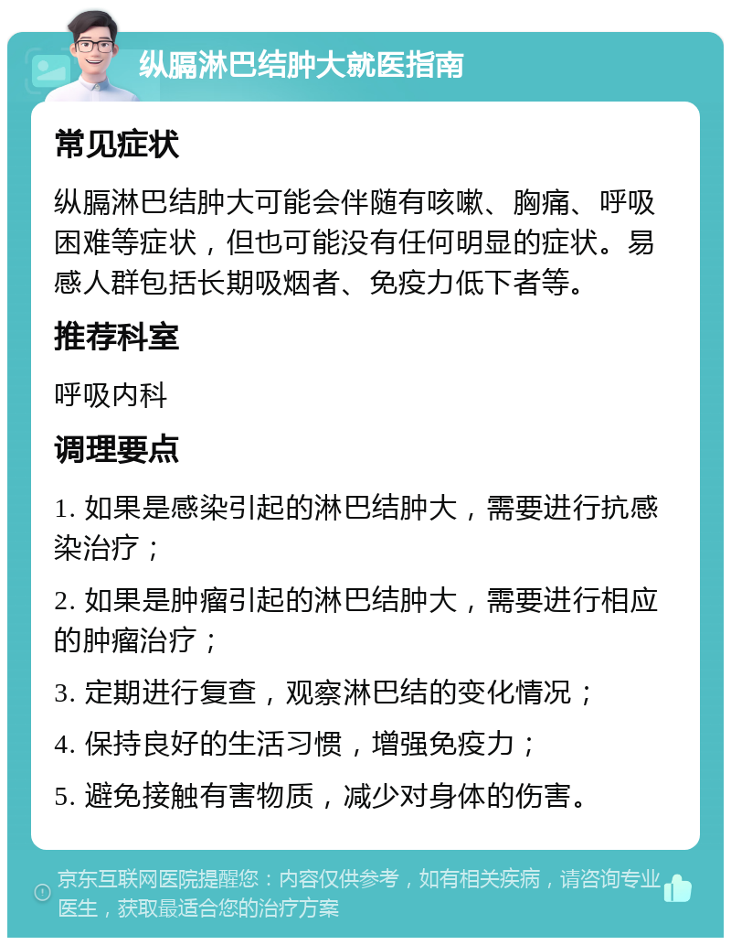 纵膈淋巴结肿大就医指南 常见症状 纵膈淋巴结肿大可能会伴随有咳嗽、胸痛、呼吸困难等症状，但也可能没有任何明显的症状。易感人群包括长期吸烟者、免疫力低下者等。 推荐科室 呼吸内科 调理要点 1. 如果是感染引起的淋巴结肿大，需要进行抗感染治疗； 2. 如果是肿瘤引起的淋巴结肿大，需要进行相应的肿瘤治疗； 3. 定期进行复查，观察淋巴结的变化情况； 4. 保持良好的生活习惯，增强免疫力； 5. 避免接触有害物质，减少对身体的伤害。