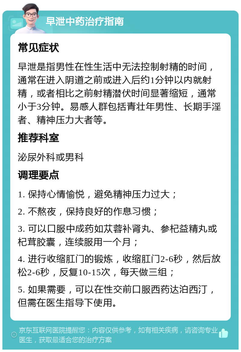 早泄中药治疗指南 常见症状 早泄是指男性在性生活中无法控制射精的时间，通常在进入阴道之前或进入后约1分钟以内就射精，或者相比之前射精潜伏时间显著缩短，通常小于3分钟。易感人群包括青壮年男性、长期手淫者、精神压力大者等。 推荐科室 泌尿外科或男科 调理要点 1. 保持心情愉悦，避免精神压力过大； 2. 不熬夜，保持良好的作息习惯； 3. 可以口服中成药如苁蓉补肾丸、参杞益精丸或杞茸胶囊，连续服用一个月； 4. 进行收缩肛门的锻炼，收缩肛门2-6秒，然后放松2-6秒，反复10-15次，每天做三组； 5. 如果需要，可以在性交前口服西药达泊西汀，但需在医生指导下使用。