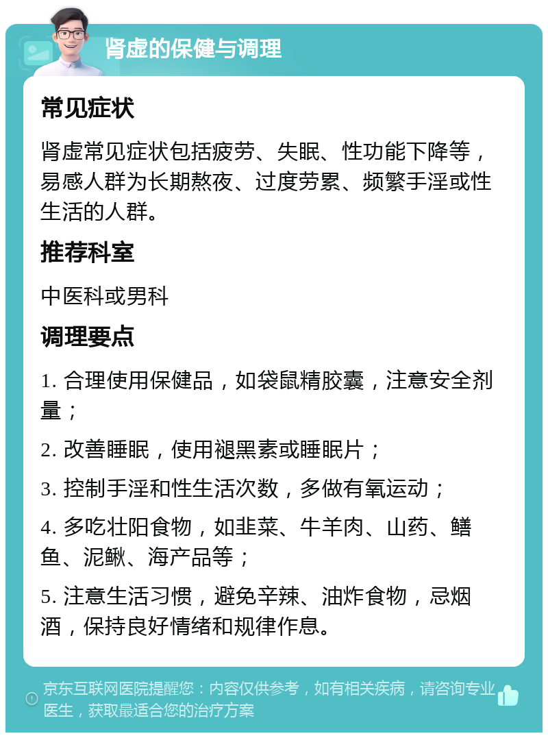 肾虚的保健与调理 常见症状 肾虚常见症状包括疲劳、失眠、性功能下降等，易感人群为长期熬夜、过度劳累、频繁手淫或性生活的人群。 推荐科室 中医科或男科 调理要点 1. 合理使用保健品，如袋鼠精胶囊，注意安全剂量； 2. 改善睡眠，使用褪黑素或睡眠片； 3. 控制手淫和性生活次数，多做有氧运动； 4. 多吃壮阳食物，如韭菜、牛羊肉、山药、鳝鱼、泥鳅、海产品等； 5. 注意生活习惯，避免辛辣、油炸食物，忌烟酒，保持良好情绪和规律作息。