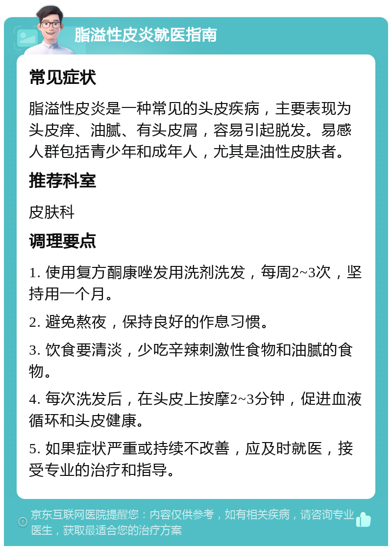 脂溢性皮炎就医指南 常见症状 脂溢性皮炎是一种常见的头皮疾病，主要表现为头皮痒、油腻、有头皮屑，容易引起脱发。易感人群包括青少年和成年人，尤其是油性皮肤者。 推荐科室 皮肤科 调理要点 1. 使用复方酮康唑发用洗剂洗发，每周2~3次，坚持用一个月。 2. 避免熬夜，保持良好的作息习惯。 3. 饮食要清淡，少吃辛辣刺激性食物和油腻的食物。 4. 每次洗发后，在头皮上按摩2~3分钟，促进血液循环和头皮健康。 5. 如果症状严重或持续不改善，应及时就医，接受专业的治疗和指导。