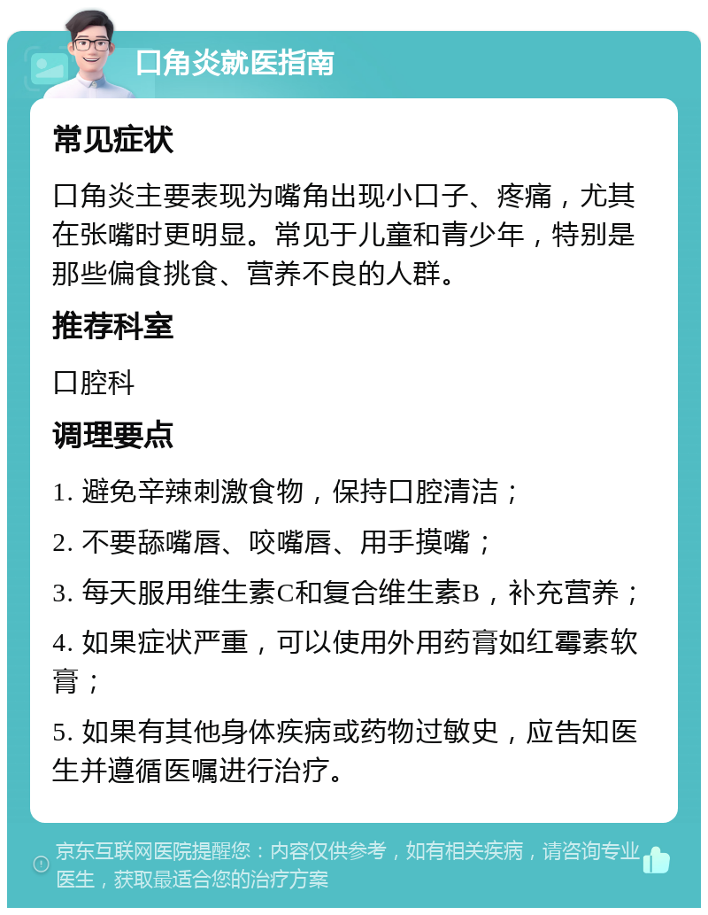 口角炎就医指南 常见症状 口角炎主要表现为嘴角出现小口子、疼痛，尤其在张嘴时更明显。常见于儿童和青少年，特别是那些偏食挑食、营养不良的人群。 推荐科室 口腔科 调理要点 1. 避免辛辣刺激食物，保持口腔清洁； 2. 不要舔嘴唇、咬嘴唇、用手摸嘴； 3. 每天服用维生素C和复合维生素B，补充营养； 4. 如果症状严重，可以使用外用药膏如红霉素软膏； 5. 如果有其他身体疾病或药物过敏史，应告知医生并遵循医嘱进行治疗。