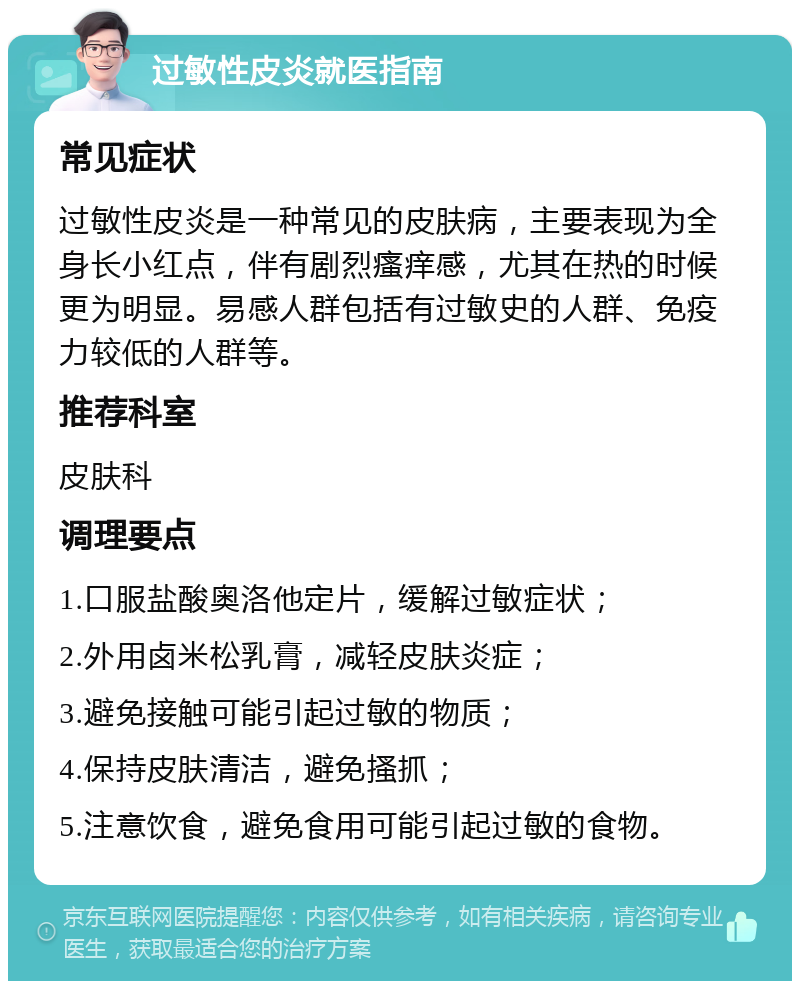 过敏性皮炎就医指南 常见症状 过敏性皮炎是一种常见的皮肤病，主要表现为全身长小红点，伴有剧烈瘙痒感，尤其在热的时候更为明显。易感人群包括有过敏史的人群、免疫力较低的人群等。 推荐科室 皮肤科 调理要点 1.口服盐酸奥洛他定片，缓解过敏症状； 2.外用卤米松乳膏，减轻皮肤炎症； 3.避免接触可能引起过敏的物质； 4.保持皮肤清洁，避免搔抓； 5.注意饮食，避免食用可能引起过敏的食物。