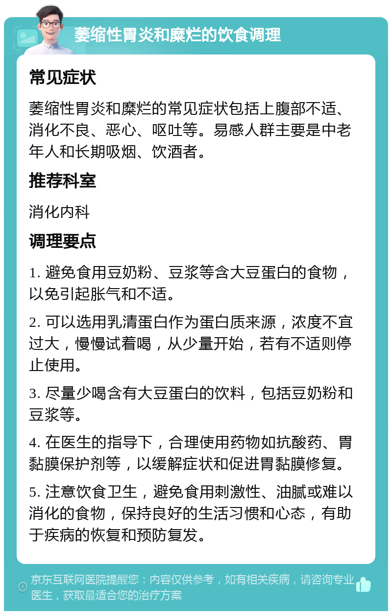 萎缩性胃炎和糜烂的饮食调理 常见症状 萎缩性胃炎和糜烂的常见症状包括上腹部不适、消化不良、恶心、呕吐等。易感人群主要是中老年人和长期吸烟、饮酒者。 推荐科室 消化内科 调理要点 1. 避免食用豆奶粉、豆浆等含大豆蛋白的食物，以免引起胀气和不适。 2. 可以选用乳清蛋白作为蛋白质来源，浓度不宜过大，慢慢试着喝，从少量开始，若有不适则停止使用。 3. 尽量少喝含有大豆蛋白的饮料，包括豆奶粉和豆浆等。 4. 在医生的指导下，合理使用药物如抗酸药、胃黏膜保护剂等，以缓解症状和促进胃黏膜修复。 5. 注意饮食卫生，避免食用刺激性、油腻或难以消化的食物，保持良好的生活习惯和心态，有助于疾病的恢复和预防复发。