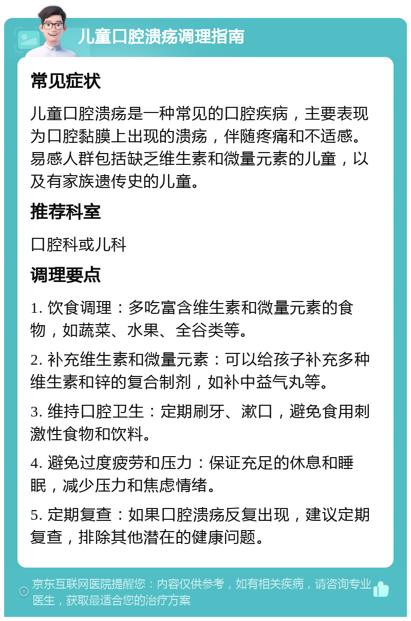 儿童口腔溃疡调理指南 常见症状 儿童口腔溃疡是一种常见的口腔疾病，主要表现为口腔黏膜上出现的溃疡，伴随疼痛和不适感。易感人群包括缺乏维生素和微量元素的儿童，以及有家族遗传史的儿童。 推荐科室 口腔科或儿科 调理要点 1. 饮食调理：多吃富含维生素和微量元素的食物，如蔬菜、水果、全谷类等。 2. 补充维生素和微量元素：可以给孩子补充多种维生素和锌的复合制剂，如补中益气丸等。 3. 维持口腔卫生：定期刷牙、漱口，避免食用刺激性食物和饮料。 4. 避免过度疲劳和压力：保证充足的休息和睡眠，减少压力和焦虑情绪。 5. 定期复查：如果口腔溃疡反复出现，建议定期复查，排除其他潜在的健康问题。