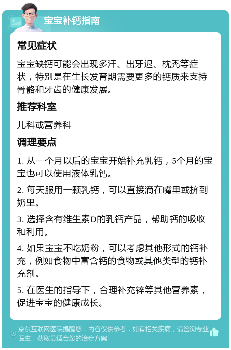 宝宝补钙指南 常见症状 宝宝缺钙可能会出现多汗、出牙迟、枕秃等症状，特别是在生长发育期需要更多的钙质来支持骨骼和牙齿的健康发展。 推荐科室 儿科或营养科 调理要点 1. 从一个月以后的宝宝开始补充乳钙，5个月的宝宝也可以使用液体乳钙。 2. 每天服用一颗乳钙，可以直接滴在嘴里或挤到奶里。 3. 选择含有维生素D的乳钙产品，帮助钙的吸收和利用。 4. 如果宝宝不吃奶粉，可以考虑其他形式的钙补充，例如食物中富含钙的食物或其他类型的钙补充剂。 5. 在医生的指导下，合理补充锌等其他营养素，促进宝宝的健康成长。