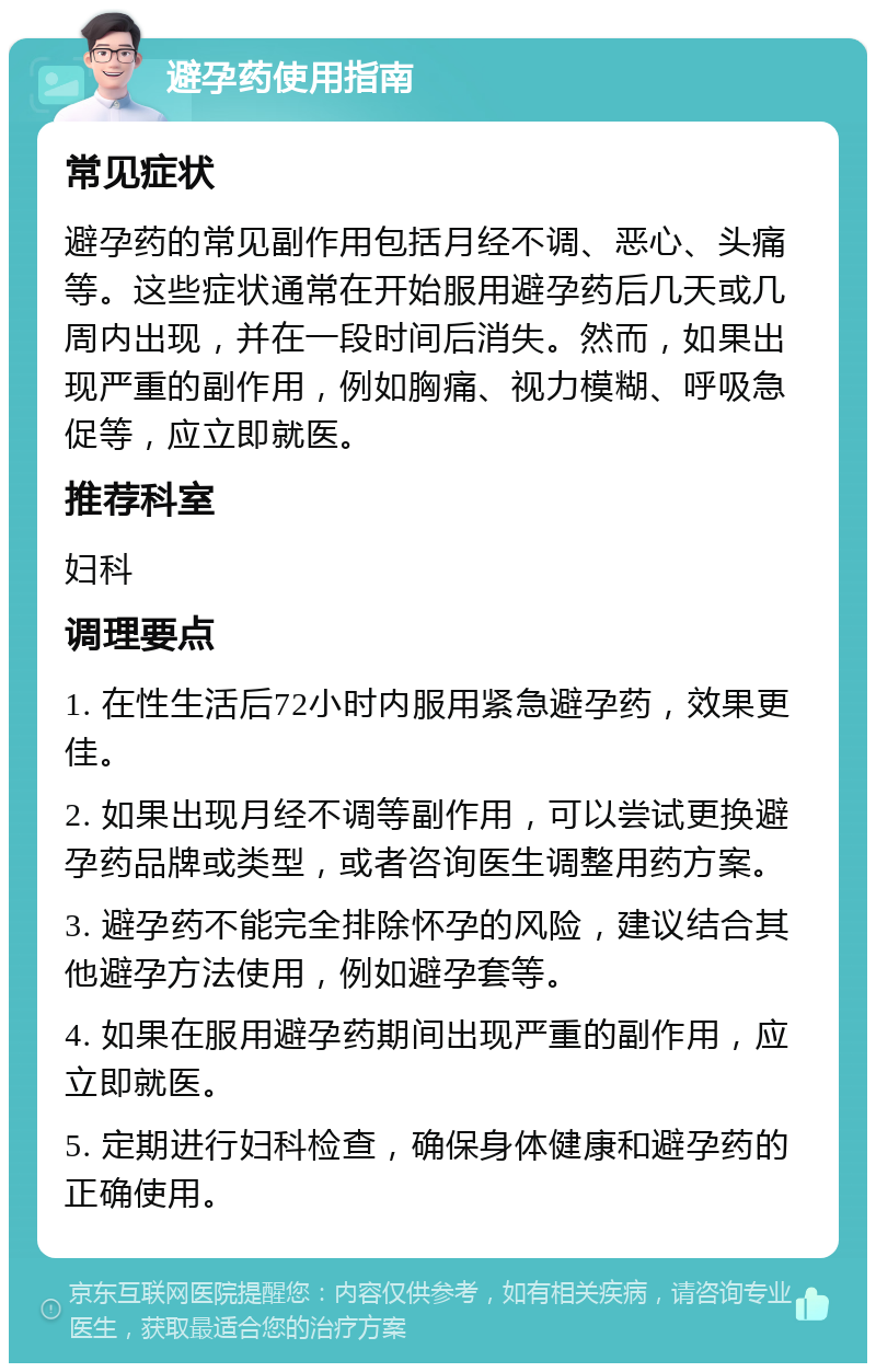 避孕药使用指南 常见症状 避孕药的常见副作用包括月经不调、恶心、头痛等。这些症状通常在开始服用避孕药后几天或几周内出现，并在一段时间后消失。然而，如果出现严重的副作用，例如胸痛、视力模糊、呼吸急促等，应立即就医。 推荐科室 妇科 调理要点 1. 在性生活后72小时内服用紧急避孕药，效果更佳。 2. 如果出现月经不调等副作用，可以尝试更换避孕药品牌或类型，或者咨询医生调整用药方案。 3. 避孕药不能完全排除怀孕的风险，建议结合其他避孕方法使用，例如避孕套等。 4. 如果在服用避孕药期间出现严重的副作用，应立即就医。 5. 定期进行妇科检查，确保身体健康和避孕药的正确使用。