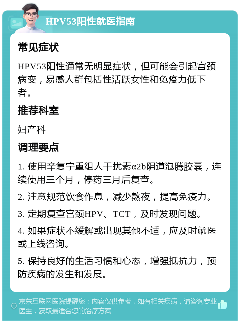 HPV53阳性就医指南 常见症状 HPV53阳性通常无明显症状，但可能会引起宫颈病变，易感人群包括性活跃女性和免疫力低下者。 推荐科室 妇产科 调理要点 1. 使用辛复宁重组人干扰素α2b阴道泡腾胶囊，连续使用三个月，停药三月后复查。 2. 注意规范饮食作息，减少熬夜，提高免疫力。 3. 定期复查宫颈HPV、TCT，及时发现问题。 4. 如果症状不缓解或出现其他不适，应及时就医或上线咨询。 5. 保持良好的生活习惯和心态，增强抵抗力，预防疾病的发生和发展。