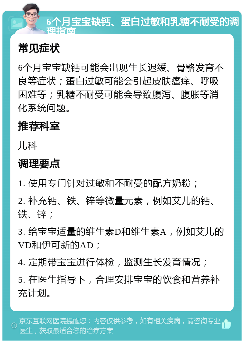 6个月宝宝缺钙、蛋白过敏和乳糖不耐受的调理指南 常见症状 6个月宝宝缺钙可能会出现生长迟缓、骨骼发育不良等症状；蛋白过敏可能会引起皮肤瘙痒、呼吸困难等；乳糖不耐受可能会导致腹泻、腹胀等消化系统问题。 推荐科室 儿科 调理要点 1. 使用专门针对过敏和不耐受的配方奶粉； 2. 补充钙、铁、锌等微量元素，例如艾儿的钙、铁、锌； 3. 给宝宝适量的维生素D和维生素A，例如艾儿的VD和伊可新的AD； 4. 定期带宝宝进行体检，监测生长发育情况； 5. 在医生指导下，合理安排宝宝的饮食和营养补充计划。