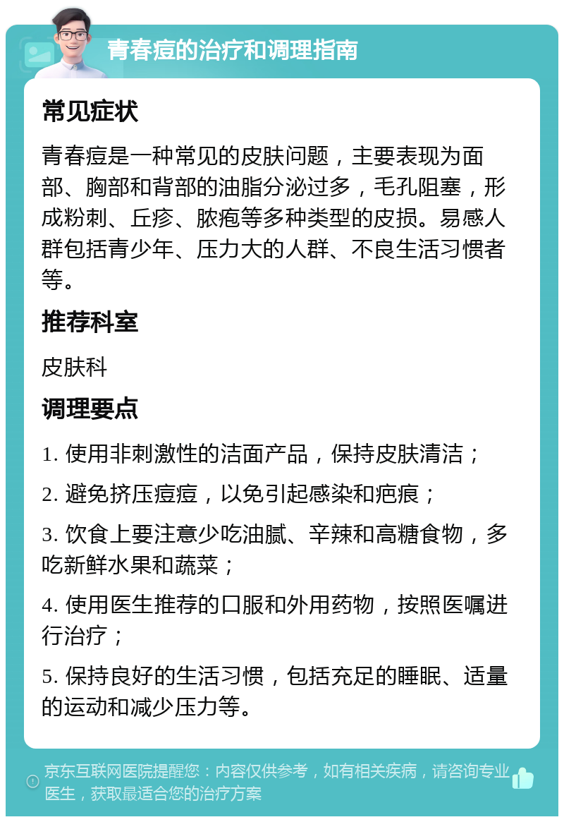 青春痘的治疗和调理指南 常见症状 青春痘是一种常见的皮肤问题，主要表现为面部、胸部和背部的油脂分泌过多，毛孔阻塞，形成粉刺、丘疹、脓疱等多种类型的皮损。易感人群包括青少年、压力大的人群、不良生活习惯者等。 推荐科室 皮肤科 调理要点 1. 使用非刺激性的洁面产品，保持皮肤清洁； 2. 避免挤压痘痘，以免引起感染和疤痕； 3. 饮食上要注意少吃油腻、辛辣和高糖食物，多吃新鲜水果和蔬菜； 4. 使用医生推荐的口服和外用药物，按照医嘱进行治疗； 5. 保持良好的生活习惯，包括充足的睡眠、适量的运动和减少压力等。