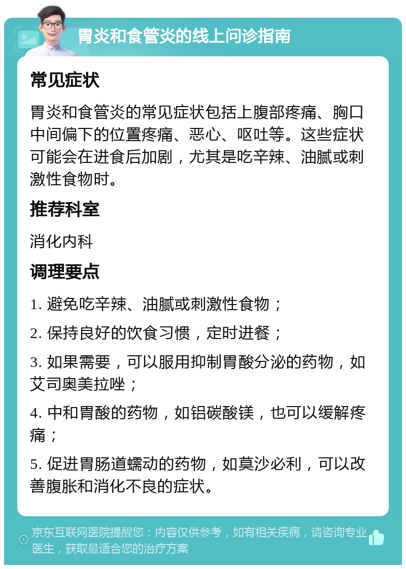 胃炎和食管炎的线上问诊指南 常见症状 胃炎和食管炎的常见症状包括上腹部疼痛、胸口中间偏下的位置疼痛、恶心、呕吐等。这些症状可能会在进食后加剧，尤其是吃辛辣、油腻或刺激性食物时。 推荐科室 消化内科 调理要点 1. 避免吃辛辣、油腻或刺激性食物； 2. 保持良好的饮食习惯，定时进餐； 3. 如果需要，可以服用抑制胃酸分泌的药物，如艾司奥美拉唑； 4. 中和胃酸的药物，如铝碳酸镁，也可以缓解疼痛； 5. 促进胃肠道蠕动的药物，如莫沙必利，可以改善腹胀和消化不良的症状。