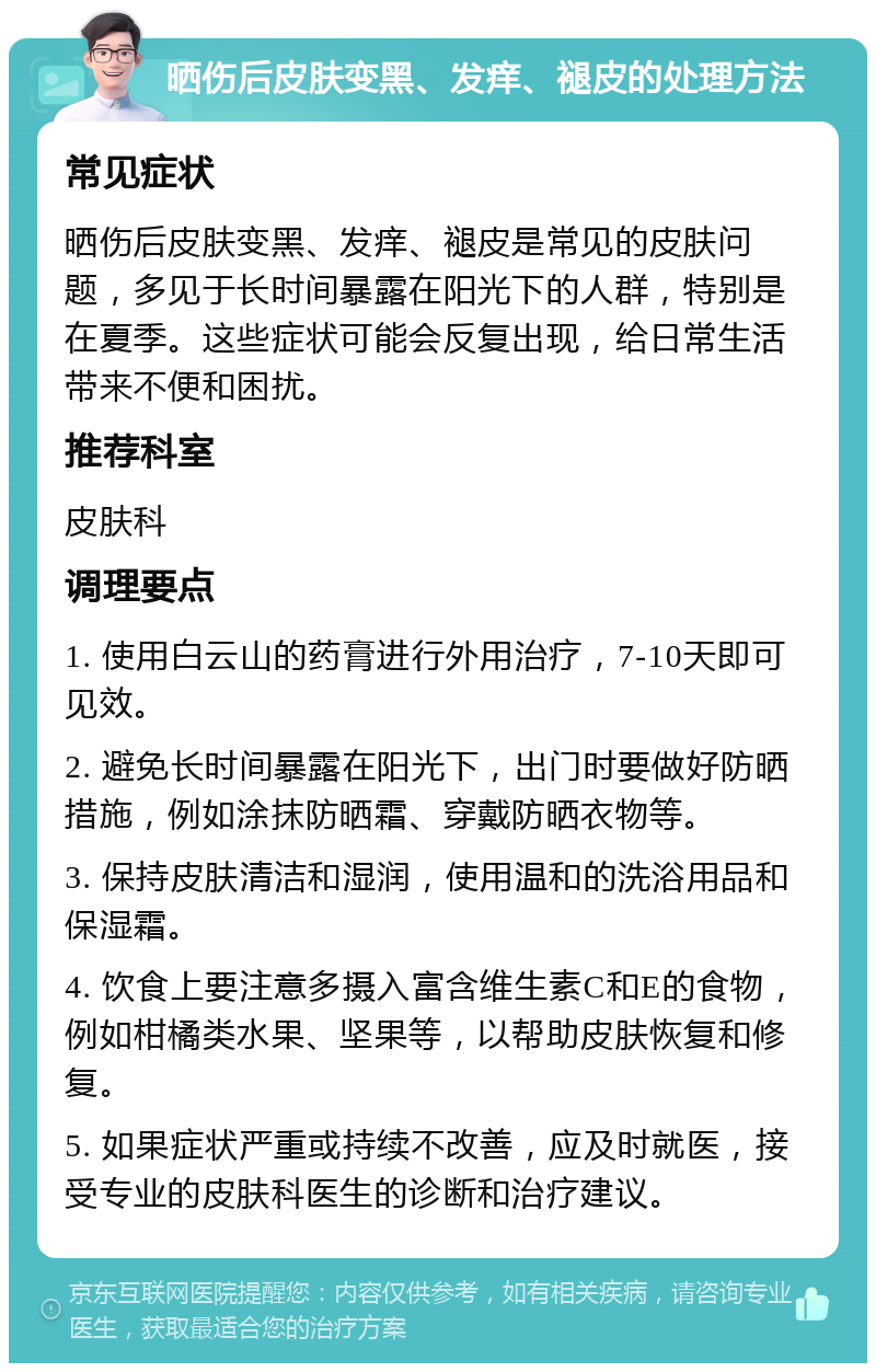 晒伤后皮肤变黑、发痒、褪皮的处理方法 常见症状 晒伤后皮肤变黑、发痒、褪皮是常见的皮肤问题，多见于长时间暴露在阳光下的人群，特别是在夏季。这些症状可能会反复出现，给日常生活带来不便和困扰。 推荐科室 皮肤科 调理要点 1. 使用白云山的药膏进行外用治疗，7-10天即可见效。 2. 避免长时间暴露在阳光下，出门时要做好防晒措施，例如涂抹防晒霜、穿戴防晒衣物等。 3. 保持皮肤清洁和湿润，使用温和的洗浴用品和保湿霜。 4. 饮食上要注意多摄入富含维生素C和E的食物，例如柑橘类水果、坚果等，以帮助皮肤恢复和修复。 5. 如果症状严重或持续不改善，应及时就医，接受专业的皮肤科医生的诊断和治疗建议。