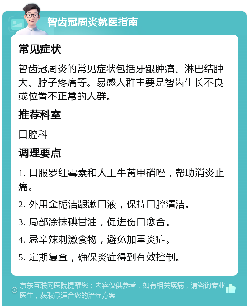 智齿冠周炎就医指南 常见症状 智齿冠周炎的常见症状包括牙龈肿痛、淋巴结肿大、脖子疼痛等。易感人群主要是智齿生长不良或位置不正常的人群。 推荐科室 口腔科 调理要点 1. 口服罗红霉素和人工牛黄甲硝唑，帮助消炎止痛。 2. 外用金栀洁龈漱口液，保持口腔清洁。 3. 局部涂抹碘甘油，促进伤口愈合。 4. 忌辛辣刺激食物，避免加重炎症。 5. 定期复查，确保炎症得到有效控制。