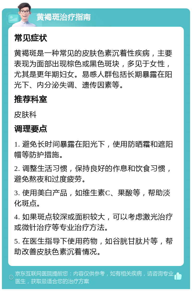 黄褐斑治疗指南 常见症状 黄褐斑是一种常见的皮肤色素沉着性疾病，主要表现为面部出现棕色或黑色斑块，多见于女性，尤其是更年期妇女。易感人群包括长期暴露在阳光下、内分泌失调、遗传因素等。 推荐科室 皮肤科 调理要点 1. 避免长时间暴露在阳光下，使用防晒霜和遮阳帽等防护措施。 2. 调整生活习惯，保持良好的作息和饮食习惯，避免熬夜和过度疲劳。 3. 使用美白产品，如维生素C、果酸等，帮助淡化斑点。 4. 如果斑点较深或面积较大，可以考虑激光治疗或微针治疗等专业治疗方法。 5. 在医生指导下使用药物，如谷胱甘肽片等，帮助改善皮肤色素沉着情况。