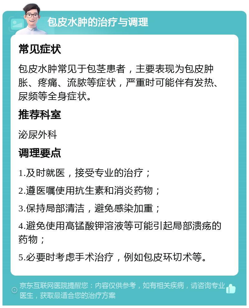 包皮水肿的治疗与调理 常见症状 包皮水肿常见于包茎患者，主要表现为包皮肿胀、疼痛、流脓等症状，严重时可能伴有发热、尿频等全身症状。 推荐科室 泌尿外科 调理要点 1.及时就医，接受专业的治疗； 2.遵医嘱使用抗生素和消炎药物； 3.保持局部清洁，避免感染加重； 4.避免使用高锰酸钾溶液等可能引起局部溃疡的药物； 5.必要时考虑手术治疗，例如包皮环切术等。