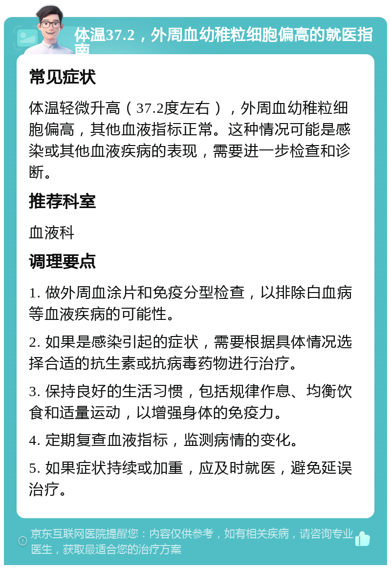 体温37.2，外周血幼稚粒细胞偏高的就医指南 常见症状 体温轻微升高（37.2度左右），外周血幼稚粒细胞偏高，其他血液指标正常。这种情况可能是感染或其他血液疾病的表现，需要进一步检查和诊断。 推荐科室 血液科 调理要点 1. 做外周血涂片和免疫分型检查，以排除白血病等血液疾病的可能性。 2. 如果是感染引起的症状，需要根据具体情况选择合适的抗生素或抗病毒药物进行治疗。 3. 保持良好的生活习惯，包括规律作息、均衡饮食和适量运动，以增强身体的免疫力。 4. 定期复查血液指标，监测病情的变化。 5. 如果症状持续或加重，应及时就医，避免延误治疗。