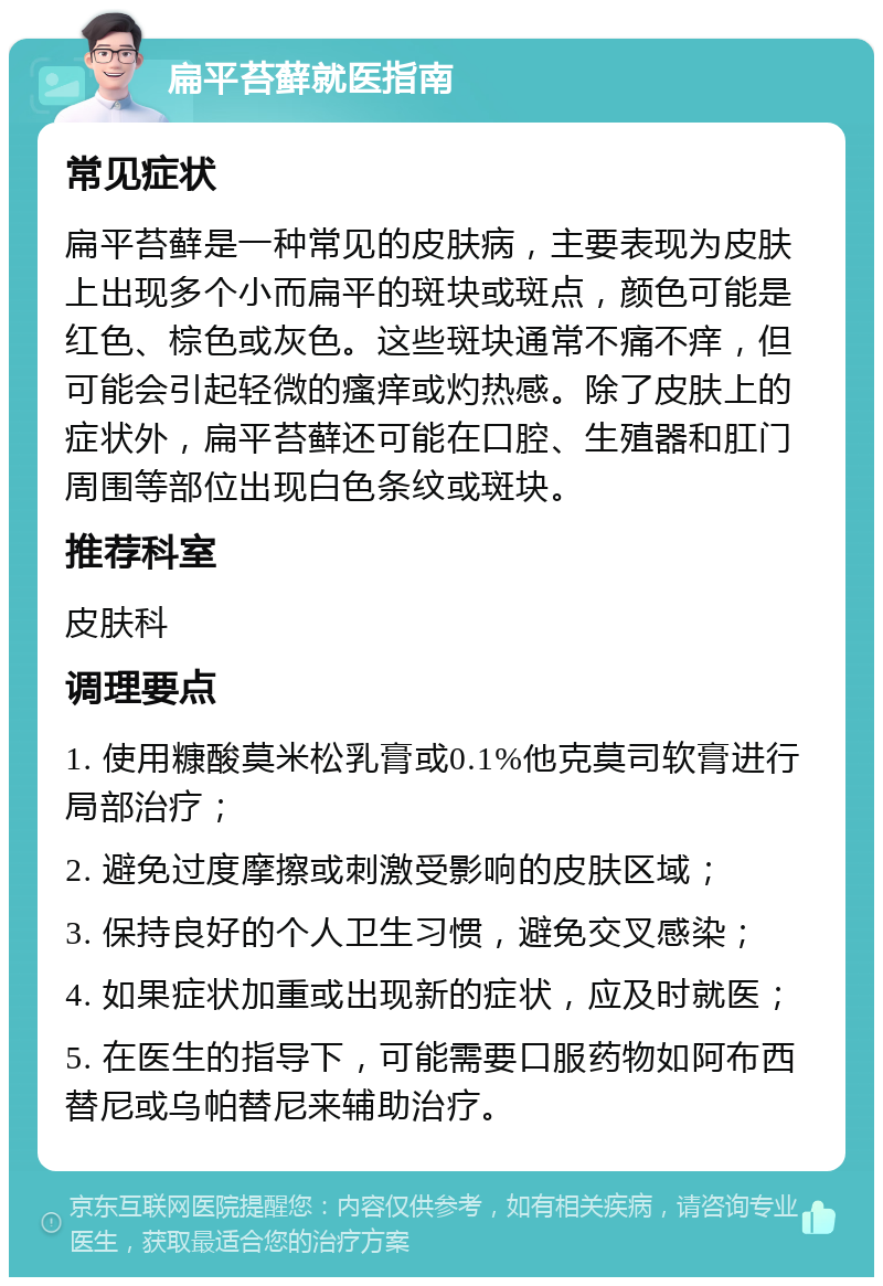 扁平苔藓就医指南 常见症状 扁平苔藓是一种常见的皮肤病，主要表现为皮肤上出现多个小而扁平的斑块或斑点，颜色可能是红色、棕色或灰色。这些斑块通常不痛不痒，但可能会引起轻微的瘙痒或灼热感。除了皮肤上的症状外，扁平苔藓还可能在口腔、生殖器和肛门周围等部位出现白色条纹或斑块。 推荐科室 皮肤科 调理要点 1. 使用糠酸莫米松乳膏或0.1%他克莫司软膏进行局部治疗； 2. 避免过度摩擦或刺激受影响的皮肤区域； 3. 保持良好的个人卫生习惯，避免交叉感染； 4. 如果症状加重或出现新的症状，应及时就医； 5. 在医生的指导下，可能需要口服药物如阿布西替尼或乌帕替尼来辅助治疗。