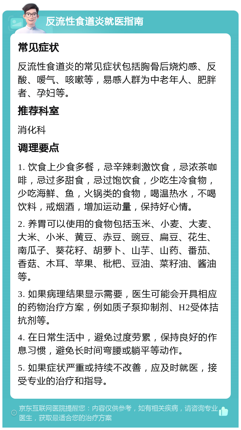 反流性食道炎就医指南 常见症状 反流性食道炎的常见症状包括胸骨后烧灼感、反酸、嗳气、咳嗽等，易感人群为中老年人、肥胖者、孕妇等。 推荐科室 消化科 调理要点 1. 饮食上少食多餐，忌辛辣刺激饮食，忌浓茶咖啡，忌过多甜食，忌过饱饮食，少吃生冷食物，少吃海鲜、鱼，火锅类的食物，喝温热水，不喝饮料，戒烟酒，增加运动量，保持好心情。 2. 养胃可以使用的食物包括玉米、小麦、大麦、大米、小米、黄豆、赤豆、豌豆、扁豆、花生、南瓜子、葵花籽、胡萝卜、山芋、山药、番茄、香菇、木耳、苹果、枇杷、豆油、菜籽油、酱油等。 3. 如果病理结果显示需要，医生可能会开具相应的药物治疗方案，例如质子泵抑制剂、H2受体拮抗剂等。 4. 在日常生活中，避免过度劳累，保持良好的作息习惯，避免长时间弯腰或躺平等动作。 5. 如果症状严重或持续不改善，应及时就医，接受专业的治疗和指导。