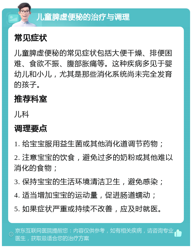 儿童脾虚便秘的治疗与调理 常见症状 儿童脾虚便秘的常见症状包括大便干燥、排便困难、食欲不振、腹部胀痛等。这种疾病多见于婴幼儿和小儿，尤其是那些消化系统尚未完全发育的孩子。 推荐科室 儿科 调理要点 1. 给宝宝服用益生菌或其他消化道调节药物； 2. 注意宝宝的饮食，避免过多的奶粉或其他难以消化的食物； 3. 保持宝宝的生活环境清洁卫生，避免感染； 4. 适当增加宝宝的运动量，促进肠道蠕动； 5. 如果症状严重或持续不改善，应及时就医。