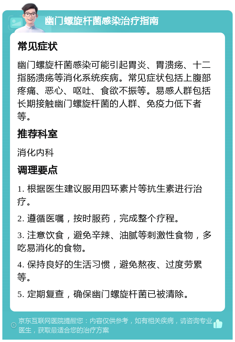 幽门螺旋杆菌感染治疗指南 常见症状 幽门螺旋杆菌感染可能引起胃炎、胃溃疡、十二指肠溃疡等消化系统疾病。常见症状包括上腹部疼痛、恶心、呕吐、食欲不振等。易感人群包括长期接触幽门螺旋杆菌的人群、免疫力低下者等。 推荐科室 消化内科 调理要点 1. 根据医生建议服用四环素片等抗生素进行治疗。 2. 遵循医嘱，按时服药，完成整个疗程。 3. 注意饮食，避免辛辣、油腻等刺激性食物，多吃易消化的食物。 4. 保持良好的生活习惯，避免熬夜、过度劳累等。 5. 定期复查，确保幽门螺旋杆菌已被清除。