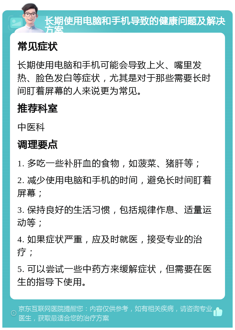 长期使用电脑和手机导致的健康问题及解决方案 常见症状 长期使用电脑和手机可能会导致上火、嘴里发热、脸色发白等症状，尤其是对于那些需要长时间盯着屏幕的人来说更为常见。 推荐科室 中医科 调理要点 1. 多吃一些补肝血的食物，如菠菜、猪肝等； 2. 减少使用电脑和手机的时间，避免长时间盯着屏幕； 3. 保持良好的生活习惯，包括规律作息、适量运动等； 4. 如果症状严重，应及时就医，接受专业的治疗； 5. 可以尝试一些中药方来缓解症状，但需要在医生的指导下使用。