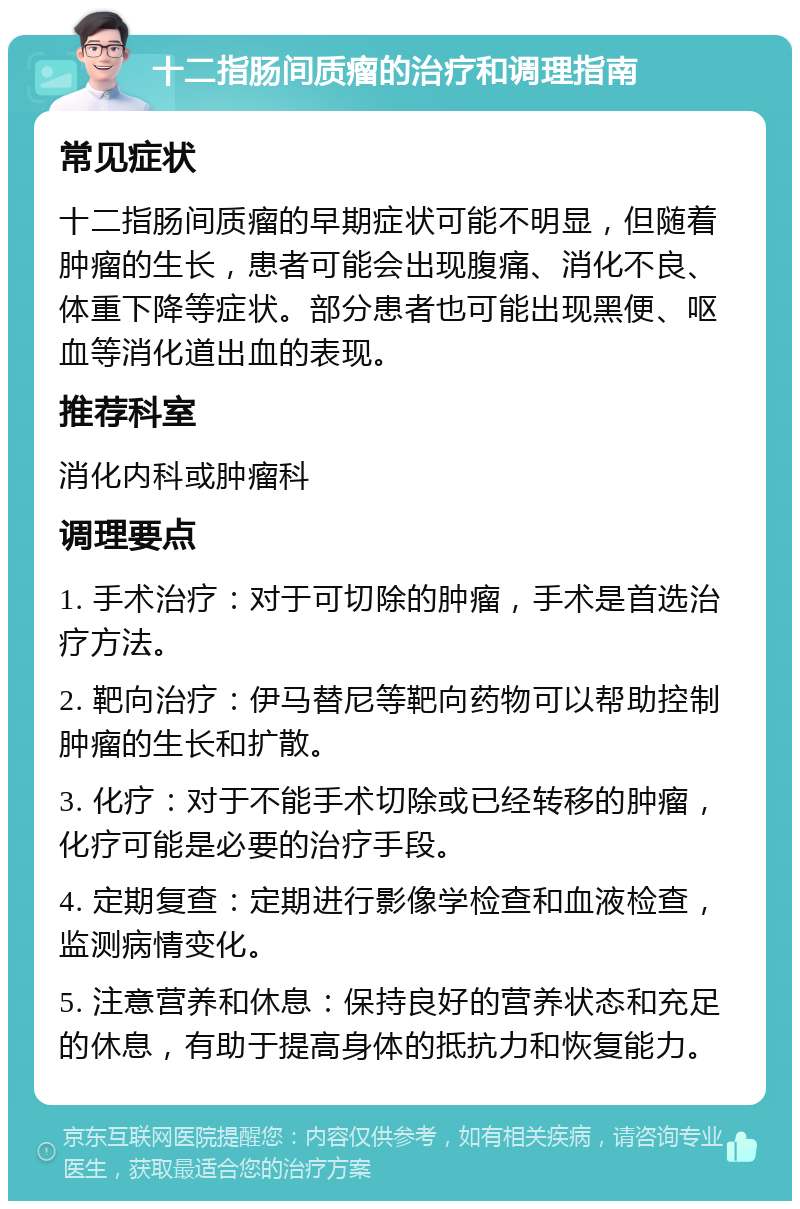 十二指肠间质瘤的治疗和调理指南 常见症状 十二指肠间质瘤的早期症状可能不明显，但随着肿瘤的生长，患者可能会出现腹痛、消化不良、体重下降等症状。部分患者也可能出现黑便、呕血等消化道出血的表现。 推荐科室 消化内科或肿瘤科 调理要点 1. 手术治疗：对于可切除的肿瘤，手术是首选治疗方法。 2. 靶向治疗：伊马替尼等靶向药物可以帮助控制肿瘤的生长和扩散。 3. 化疗：对于不能手术切除或已经转移的肿瘤，化疗可能是必要的治疗手段。 4. 定期复查：定期进行影像学检查和血液检查，监测病情变化。 5. 注意营养和休息：保持良好的营养状态和充足的休息，有助于提高身体的抵抗力和恢复能力。