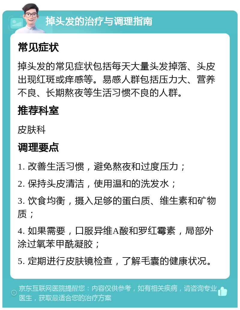 掉头发的治疗与调理指南 常见症状 掉头发的常见症状包括每天大量头发掉落、头皮出现红斑或痒感等。易感人群包括压力大、营养不良、长期熬夜等生活习惯不良的人群。 推荐科室 皮肤科 调理要点 1. 改善生活习惯，避免熬夜和过度压力； 2. 保持头皮清洁，使用温和的洗发水； 3. 饮食均衡，摄入足够的蛋白质、维生素和矿物质； 4. 如果需要，口服异维A酸和罗红霉素，局部外涂过氧苯甲酰凝胶； 5. 定期进行皮肤镜检查，了解毛囊的健康状况。