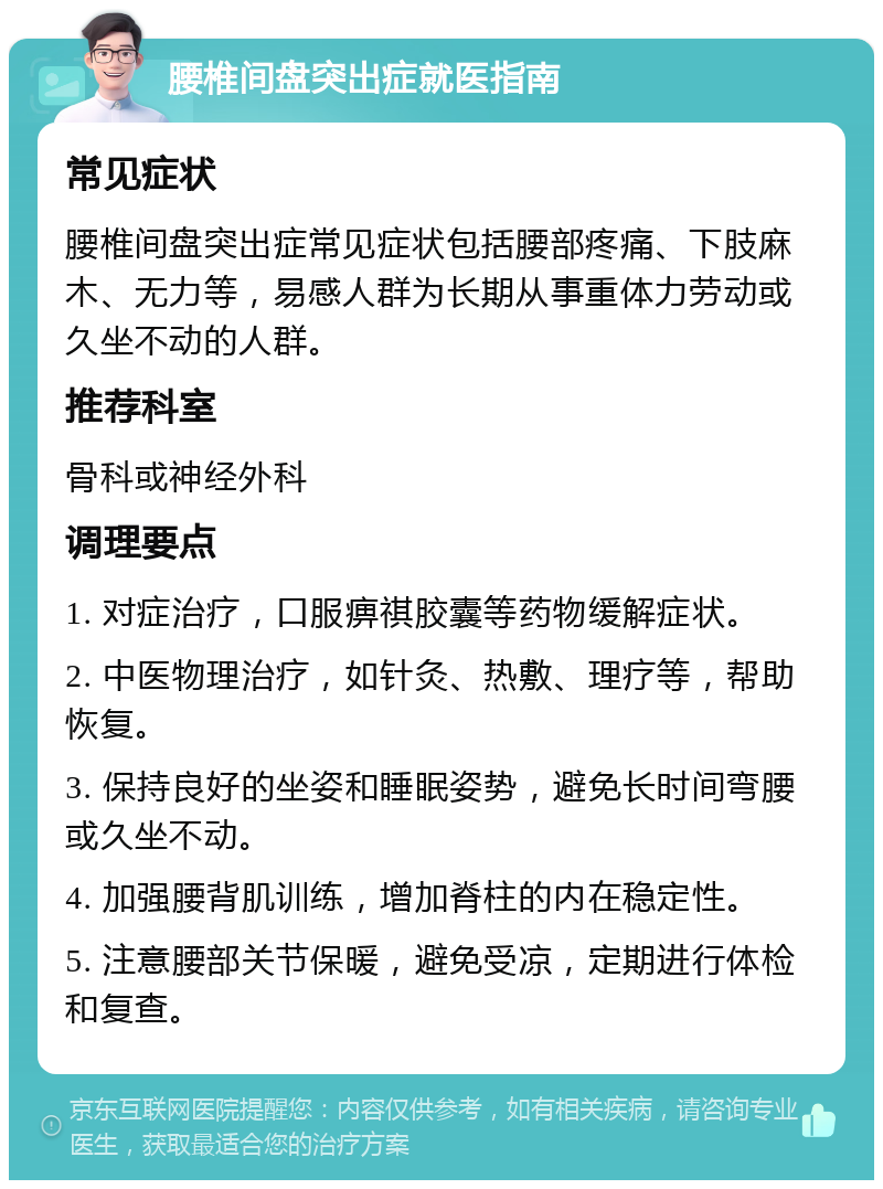 腰椎间盘突出症就医指南 常见症状 腰椎间盘突出症常见症状包括腰部疼痛、下肢麻木、无力等，易感人群为长期从事重体力劳动或久坐不动的人群。 推荐科室 骨科或神经外科 调理要点 1. 对症治疗，口服痹祺胶囊等药物缓解症状。 2. 中医物理治疗，如针灸、热敷、理疗等，帮助恢复。 3. 保持良好的坐姿和睡眠姿势，避免长时间弯腰或久坐不动。 4. 加强腰背肌训练，增加脊柱的内在稳定性。 5. 注意腰部关节保暖，避免受凉，定期进行体检和复查。